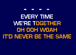 EVERY TIME
WERE TOGETHER
0H 00H WOAH
ITD NEVER BE THE SAME