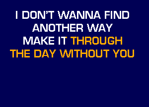 I DON'T WANNA FIND
ANOTHER WAY
MAKE IT THROUGH
THE DAY WITHOUT YOU