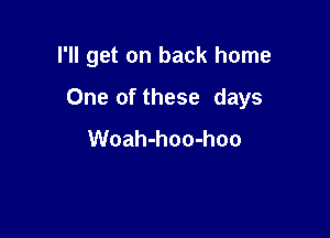 I'll get on back home

One of these days
Woah-hoo-hoo