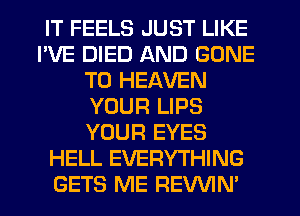 IT FEELS JUST LIKE
I'VE DIED AND GONE
T0 HEAVEN
YOUR LIPS
YOUR EYES
HELL EVERYTHING
GETS ME REVVIN'