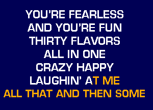 YOU'RE FEARLESS
AND YOU'RE FUN
THIRTY FLAVORS
ALL IN ONE
CRAZY HAPPY

LAUGHIN' AT ME
ALL THAT AND THEN SOME