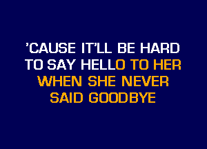 'CAUSE IT'LL BE HARD
TO SAY HELLO TO HER
WHEN SHE NEVER
SAID GOODBYE