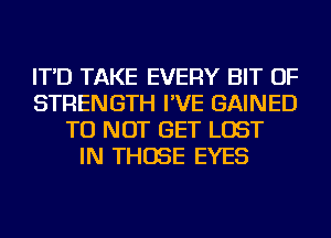 IT'D TAKE EVERY BIT OF
STRENGTH I'VE GAINED
TU NOT GET LOST
IN THOSE EYES