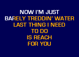 NOW I'M JUST
BARELY TREDDIN' WATER
LAST THING I NEED
TO DO
IS REACH
FOR YOU