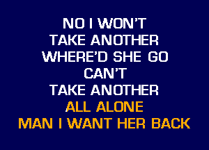 NO I WON'T
TAKE ANOTHER
WHERE'D SHE GO
CAN'T
TAKE ANOTHER
ALL ALONE
MAN I WANT HER BACK