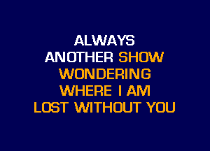 ALWAYS
AN OTHER SHOW
WONDERING

WHERE I AM
LOST WITHOUT YOU