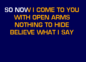 80 NOW I COME TO YOU
WITH OPEN ARMS
NOTHING TO HIDE

BELIEVE WHAT I SAY