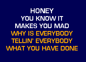 HONEY
YOU KNOW IT
MAKES YOU MAD
WHY IS EVERYBODY
TELLIN' EVERYBODY
MIHAT YOU HAVE DONE