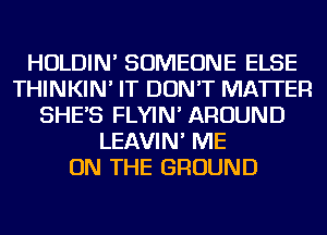 HOLDIN' SOMEONE ELSE
THINKIN' IT DON'T MATTER
SHE'S FLYIN' AROUND
LEAVIN' ME
ON THE GROUND