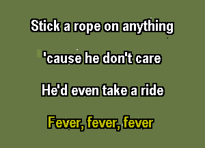 Stick a rope on anything

'causia he don't care
He'd even take a ride

F ever, fever, fever