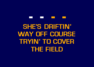 SHES DRIFTIN

WAY OFF COURSE
TRYIN' TO COVER

THE FIELD
