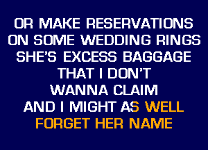 OR MAKE RESERVATIONS
ON SOME WEDDING RINGS
SHES EXCESS BAGGAGE
THAT I DON'T
WANNA CLAIM
AND I MIGHT AS WELL
FORGET HER NAME