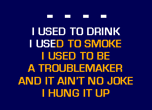 I USED TO DRINK
I USED TO SMOKE
I USED TO BE
A TROUBLEMAKER

AND IT AIN'T NO JOKE

I HUNG IT UP I