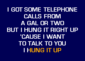 I GOT SOME TELEPHONE
CALLS FROM
A GAL OR TWO
BUT I HUNG IT RIGHT UP
'CAUSE I WANT
TO TALK TO YOU
I HUNG IT UP