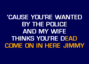 'CAUSE YOU'RE WANTED
BY THE POLICE
AND MY WIFE
THINKS YOU'RE DEAD
COME ON IN HERE JIMMY