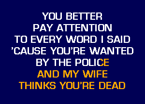 YOU BETTER
PAY ATTENTION
TU EVERY WORD I SAID
'CAUSE YOU'RE WANTED
BY THE POLICE
AND MY WIFE
THINKS YOU'RE DEAD