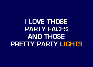 I LOVE THOSE
PARTY FACES

AND THOSE
PRE1TY PARTY LIGHTS