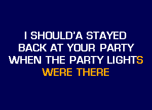 I SHOULD'A STAYED
BACK AT YOUR PARTY
WHEN THE PARTY LIGHTS
WERE THERE