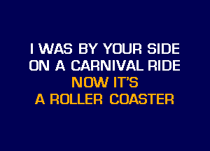 I WAS BY YOUR SIDE
ON A CARNIVAL RIDE
NOW ITS
A ROLLER COASTER