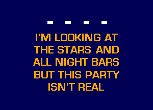 I'M LOOKING AT
THE STARS AND

ALL NIGHT BARS

BUT THIS PARTY
ISN'T REAL