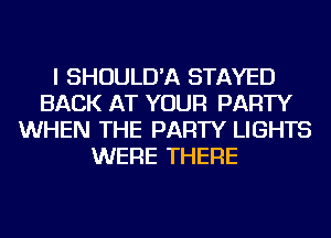 I SHOULD'A STAYED
BACK AT YOUR PARTY
WHEN THE PARTY LIGHTS
WERE THERE