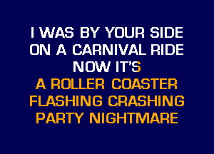 I WAS BY YOUR SIDE
ON A CARNIVAL RIDE
NOW ITS
A ROLLER CDASTER
FLASHING CRASHING
PARTY NIGHTMARE