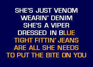 SHE'S JUST VENOM
WEARIN' DENIM
SHE'S A VIPER
DRESSED IN BLUE
TIGHT FI'ITIN' JEANS
ARE ALL SHE NEEDS
TO PUT THE BITE ON YOU