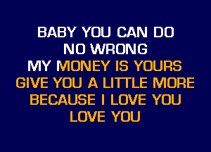 BABY YOU CAN DO
NU WRONG
MY MONEY IS YOURS
GIVE YOU A LITTLE MORE
BECAUSE I LOVE YOU
LOVE YOU