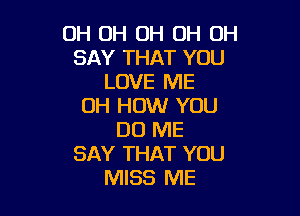 OH OH OH OH OH
SAY THAT YOU
LOVE ME
OH HOW YOU

DO ME
SAY THAT YOU
MISS ME