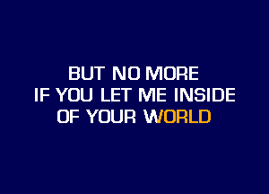 BUT NO MORE
IF YOU LET ME INSIDE

OF YOUR WORLD