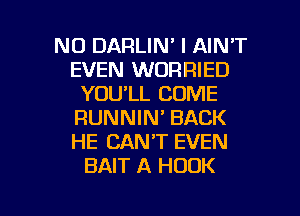 NO DARLIN' I AIN'T
EVEN WORRIED
YOU'LL COME
RUNNIN' BACK
HE CAN'T EVEN
BAIT A HOOK

g