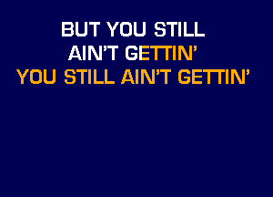 BUT YOU STILL
AIN'T GETTIN'
YOU STILL AIN'T GETTIN'