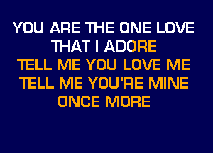 YOU ARE THE ONE LOVE
THAT I ADORE
TELL ME YOU LOVE ME
TELL ME YOU'RE MINE
ONCE MORE