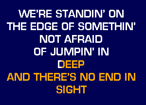 WERE STANDIN' ON
THE EDGE OF SOMETHIN'
NOT AFRAID
0F JUMPIN' IN
DEEP
AND THERE'S NO END IN
SIGHT