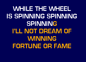 WHILE THE WHEEL
IS SPINNING SPINNING
SPINNING
I'LL NOT DREAM 0F
WINNING
FORTUNE 0R FAME