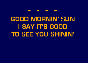 GOOD MORNIN' SUN
I SAY IT'S GOOD

TO SEE YOU SHINIM