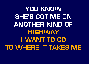 YOU KNOW
SHE'S GOT ME ON
ANOTHER KIND OF

HIGHWAY
I WANT TO GO
TO WHERE IT TAKES ME