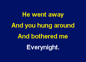 He went away

And you hung around

And bothered me
Everynight.