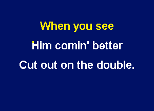 When you see

Him comin' better

Cut out on the double.