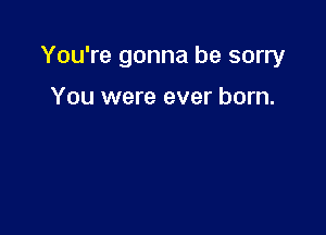 You're gonna be sorry

You were ever born.