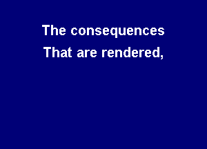 The consequences

That are rendered,
