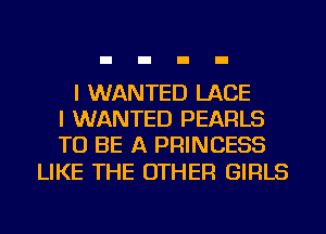 I WANTED LACE
I WANTED PEARLS
TO BE A PRINCESS

LIKE THE OTHER GIRLS