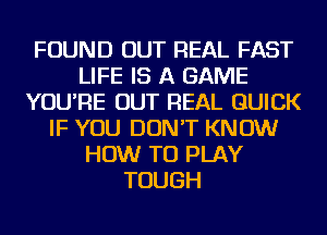 FOUND OUT REAL FAST
LIFE IS A GAME
YOU'RE OUT REAL QUICK
IF YOU DON'T KNOW
HOW TO PLAY
TOUGH