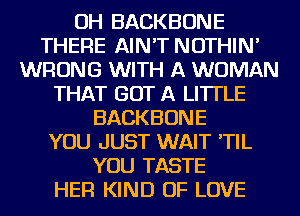OH BACKBONE
THERE AIN'T NOTHIN'
WRONG WITH A WOMAN
THAT GOT A LITTLE
BACKBONE
YOU JUST WAIT 'TIL
YOU TASTE
HER KIND OF LOVE