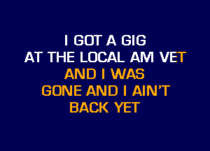 I GOT A GIG
AT THE LOCAL AM VET
AND I WAS

GONE AND I AIN'T
BACK YET