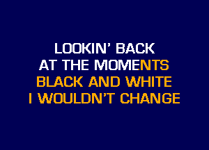 LOOKIN' BACK
AT THE MOMENTS
BLACK AND WHITE
I WOULDN'T CHANGE

g