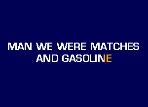 MAN WE WERE MATCHES

AND GASOLINE