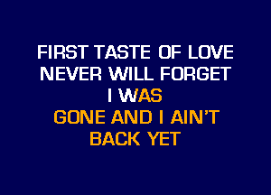 FIRST TASTE OF LOVE
NEVER WILL FORGET
I WAS
GONE AND I AIN'T
BACK YET