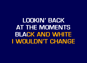 LOOKIN' BACK
AT THE MOMENTS
BLACK AND WHITE
I WOULDN'T CHANGE

g