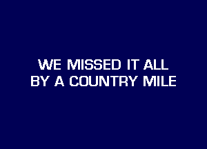 WE MISSED IT ALL

BY A COUNTRY MILE